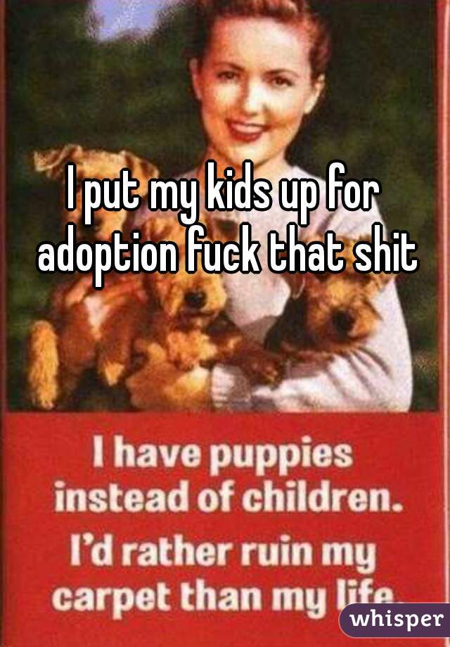 I put my kids up for adoption fuck that shit
