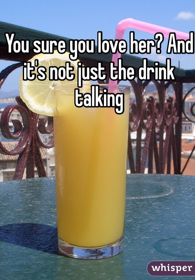 You sure you love her? And it's not just the drink talking 