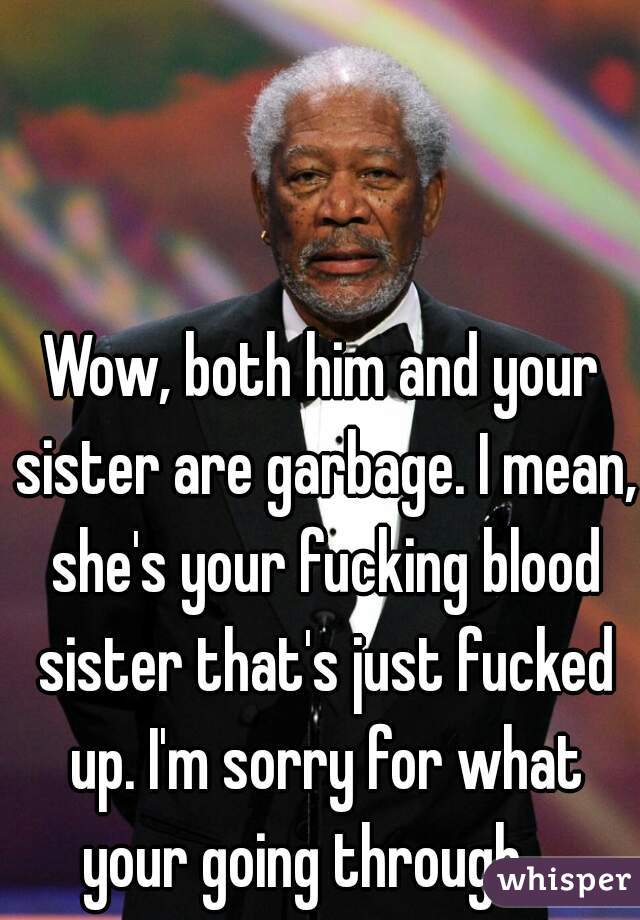 Wow, both him and your sister are garbage. I mean, she's your fucking blood sister that's just fucked up. I'm sorry for what your going through.   