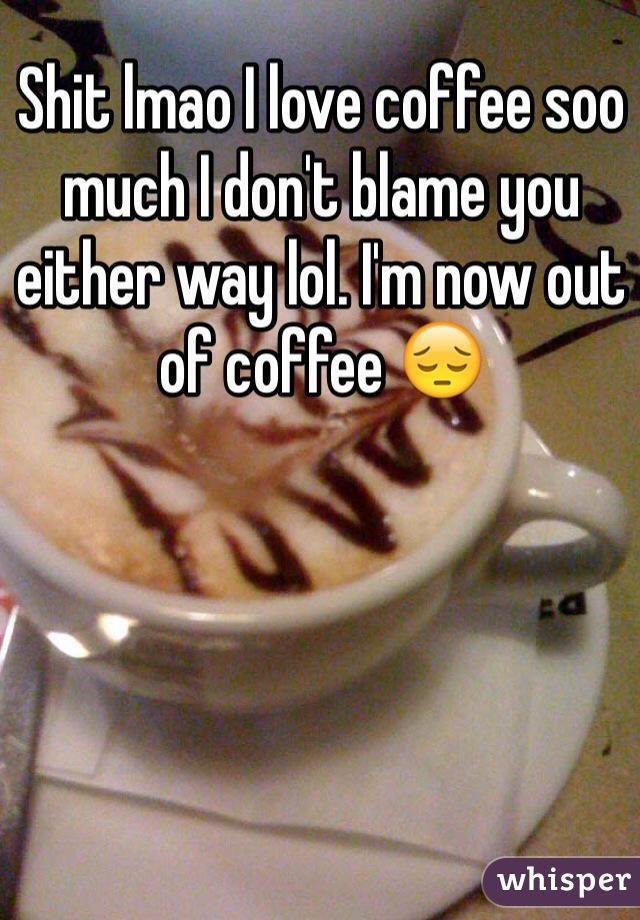 Shit lmao I love coffee soo much I don't blame you either way lol. I'm now out of coffee 😔