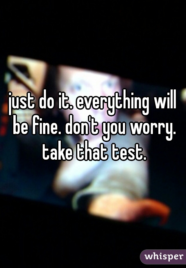 just do it. everything will be fine. don't you worry. take that test.