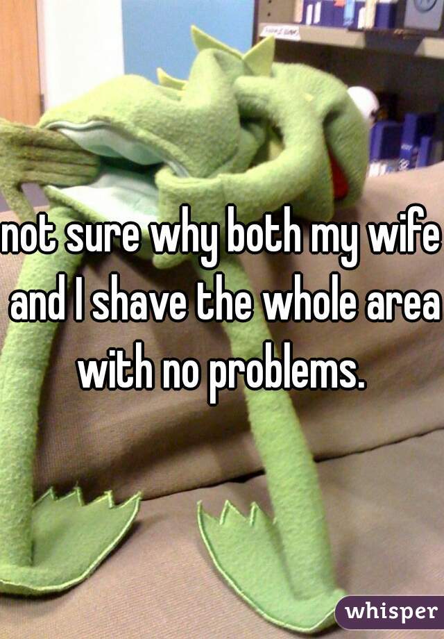 not sure why both my wife and I shave the whole area with no problems. 