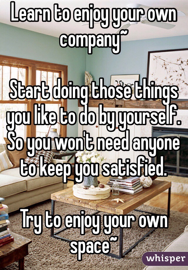 Learn to enjoy your own company~ 

Start doing those things you like to do by yourself. So you won't need anyone to keep you satisfied.

Try to enjoy your own space~