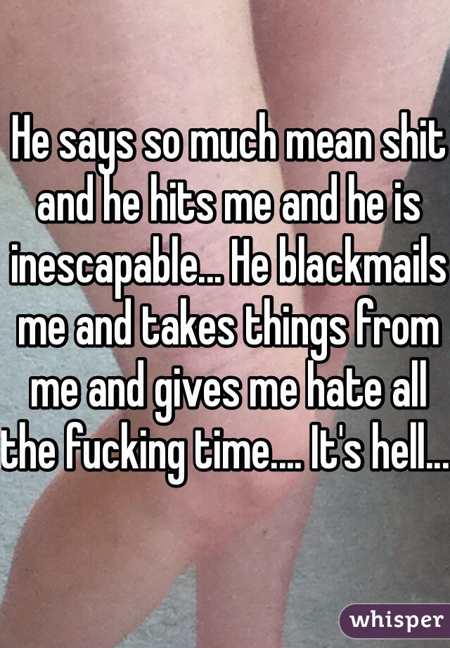 He says so much mean shit and he hits me and he is inescapable... He blackmails me and takes things from me and gives me hate all the fucking time.... It's hell... 