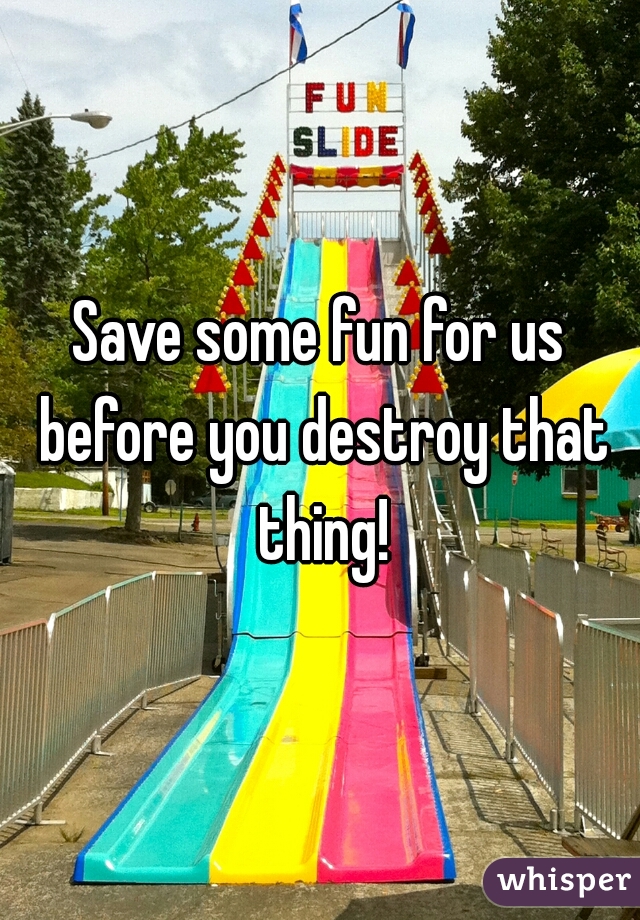 Save some fun for us before you destroy that thing!