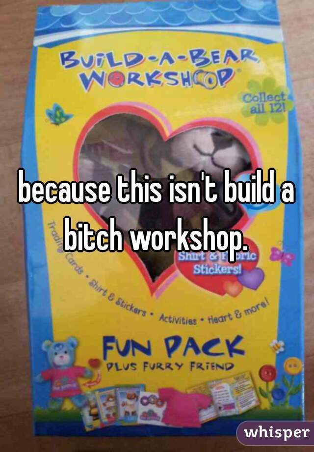 because this isn't build a bitch workshop. 