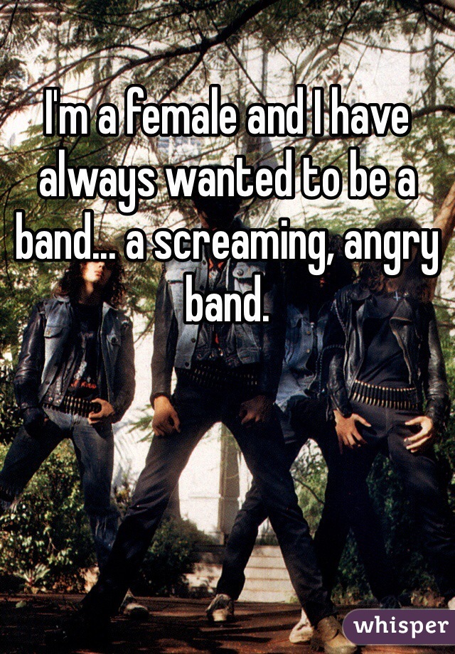 I'm a female and I have always wanted to be a band... a screaming, angry band. 