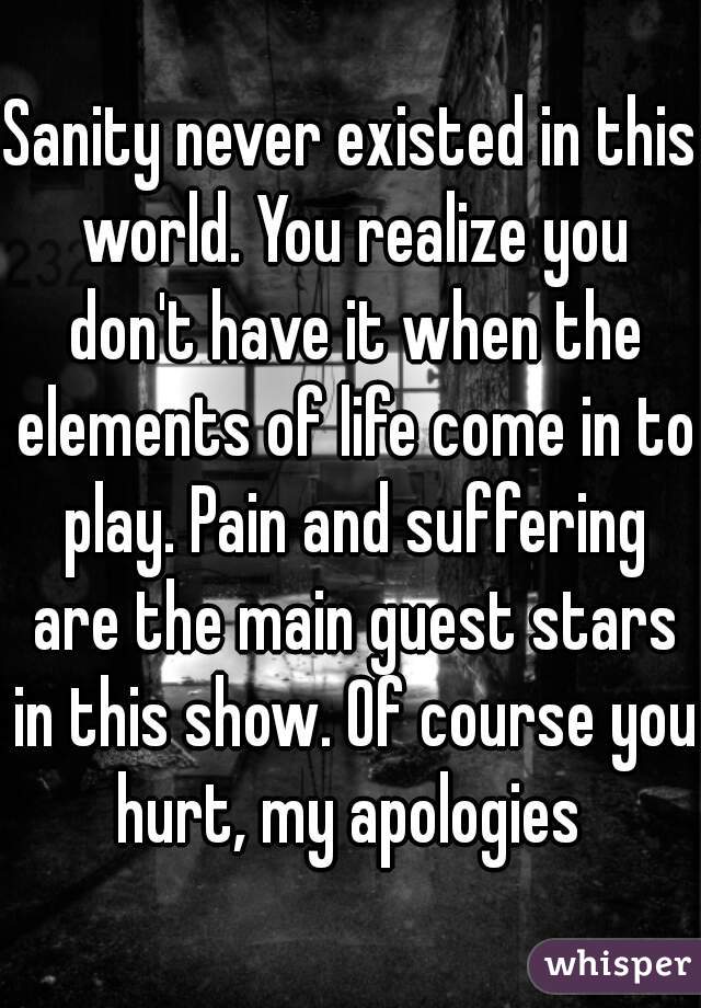 Sanity never existed in this world. You realize you don't have it when the elements of life come in to play. Pain and suffering are the main guest stars in this show. Of course you hurt, my apologies 