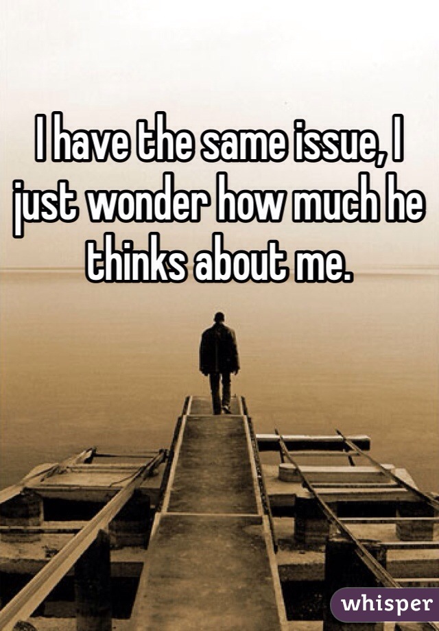 I have the same issue, I just wonder how much he thinks about me.