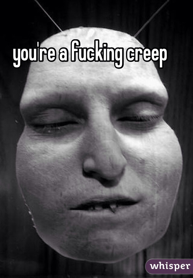 you're a fucking creep 