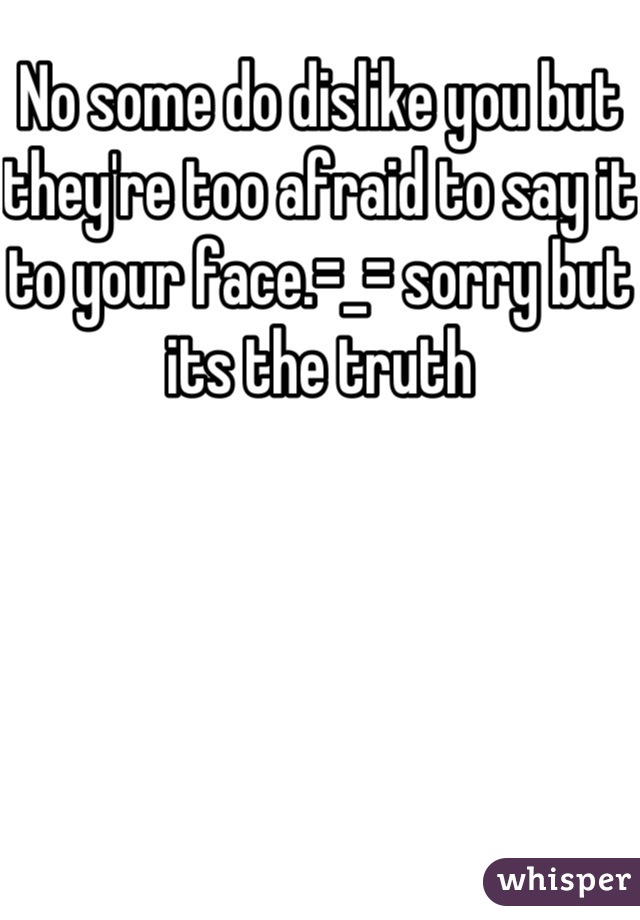 No some do dislike you but they're too afraid to say it to your face.=_= sorry but its the truth