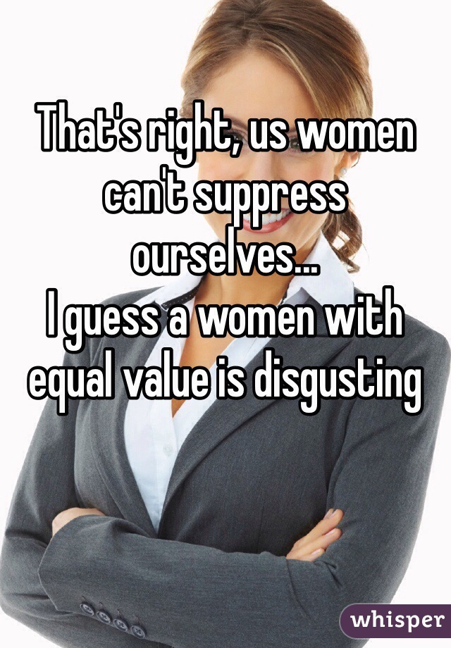 That's right, us women can't suppress ourselves... 
I guess a women with equal value is disgusting  