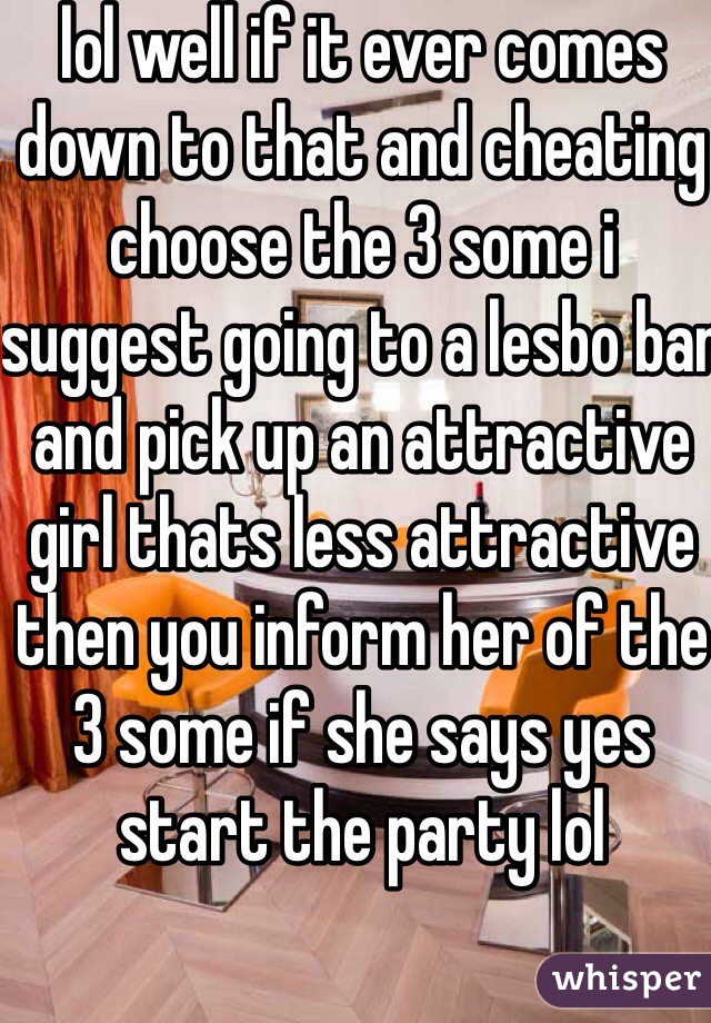lol well if it ever comes down to that and cheating choose the 3 some i suggest going to a lesbo bar and pick up an attractive girl thats less attractive then you inform her of the 3 some if she says yes start the party lol