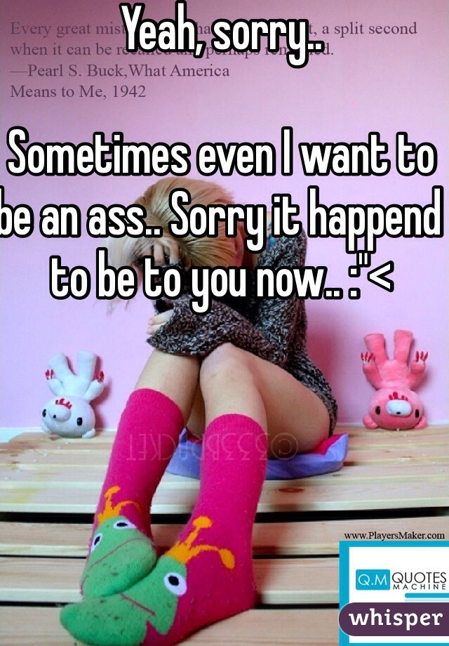 Yeah, sorry..

Sometimes even I want to be an ass.. Sorry it happend to be to you now.. :"<
