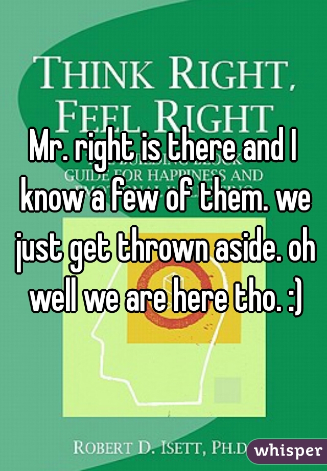 Mr. right is there and I know a few of them. we just get thrown aside. oh well we are here tho. :)