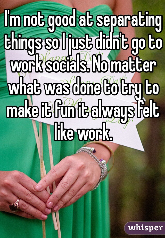 I'm not good at separating things so I just didn't go to work socials. No matter what was done to try to make it fun it always felt like work.