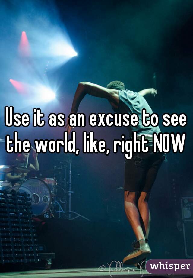 Use it as an excuse to see the world, like, right NOW 