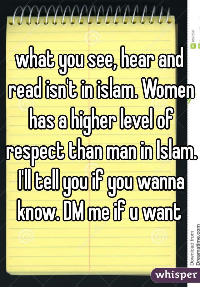 what you see, hear and read isn't in islam. Women has a higher level of respect than man in Islam. I'll tell you if you wanna know. DM me if u want 