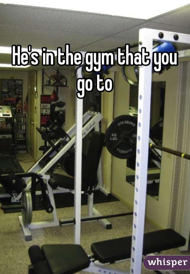 He's in the gym that you go to