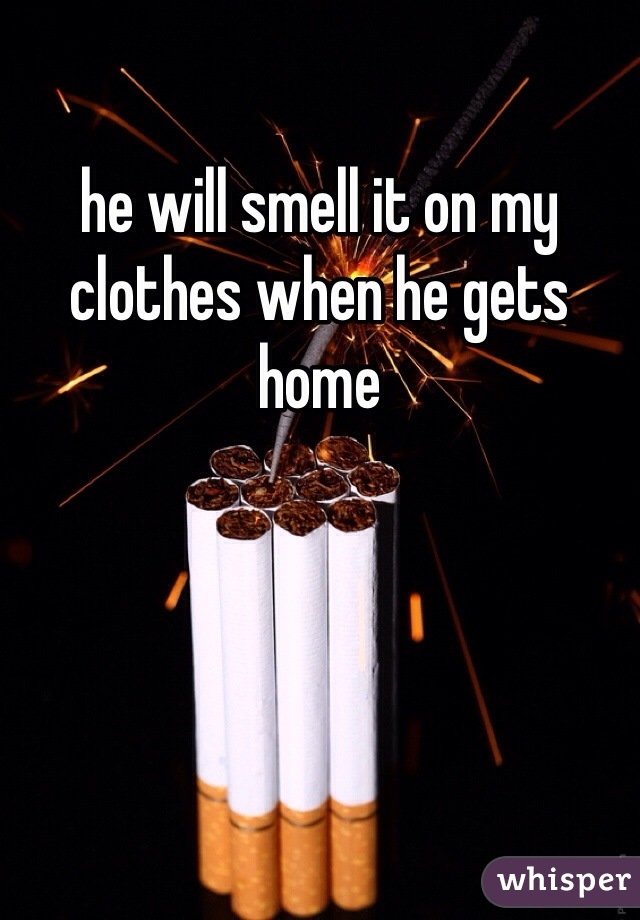 he will smell it on my clothes when he gets home 