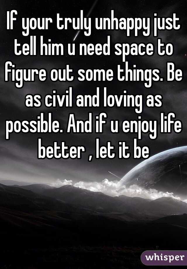 If your truly unhappy just tell him u need space to figure out some things. Be as civil and loving as possible. And if u enjoy life better , let it be