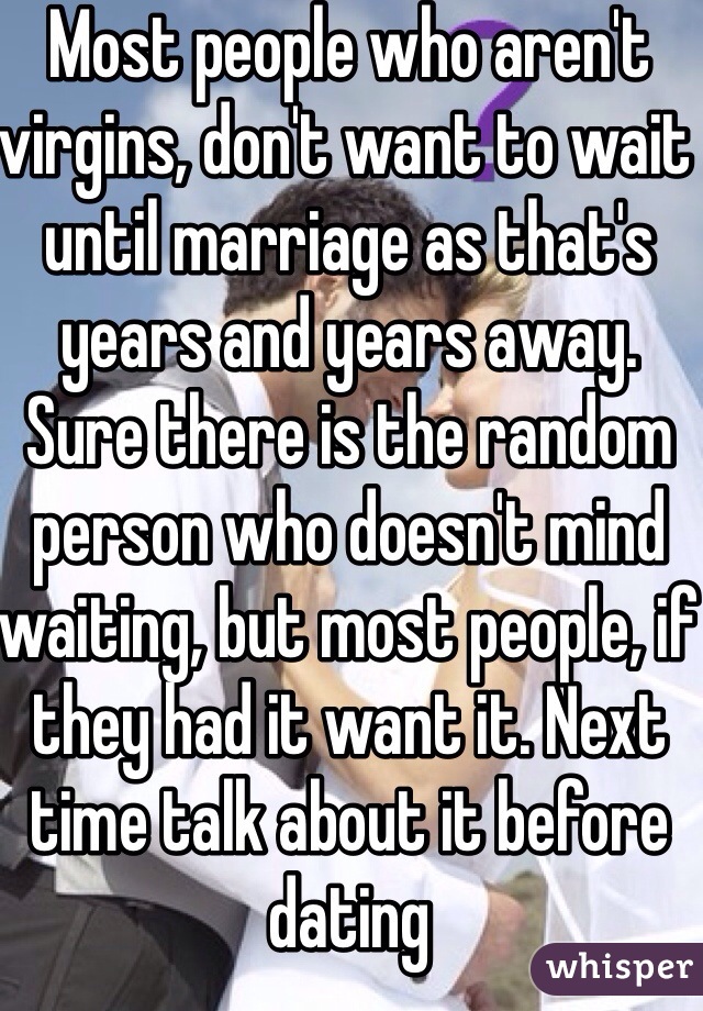 Most people who aren't virgins, don't want to wait until marriage as that's years and years away. Sure there is the random person who doesn't mind waiting, but most people, if they had it want it. Next time talk about it before dating