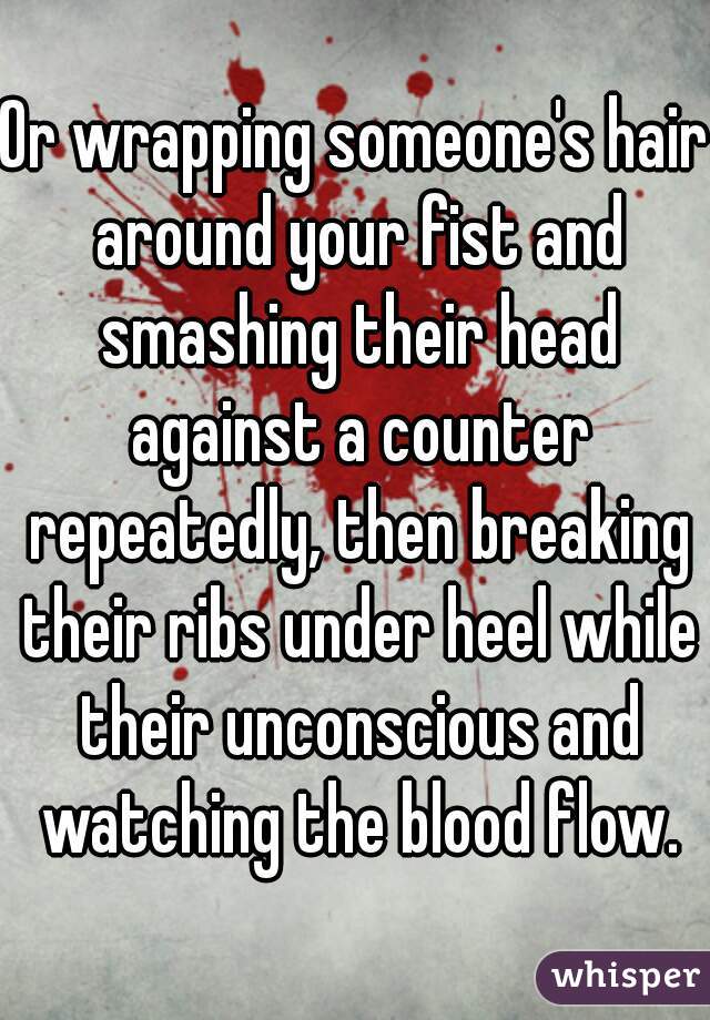 Or wrapping someone's hair around your fist and smashing their head against a counter repeatedly, then breaking their ribs under heel while their unconscious and watching the blood flow.