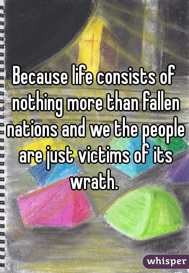 Because life consists of nothing more than fallen nations and we the people are just victims of its wrath. 