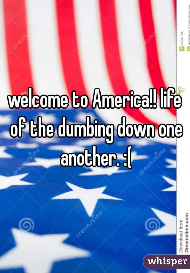 welcome to America!! life of the dumbing down one another. :(
