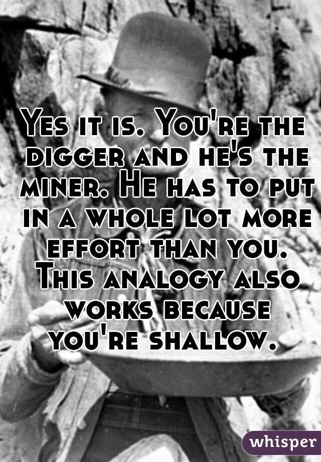 Yes it is. You're the digger and he's the miner. He has to put in a whole lot more effort than you. This analogy also works because you're shallow. 