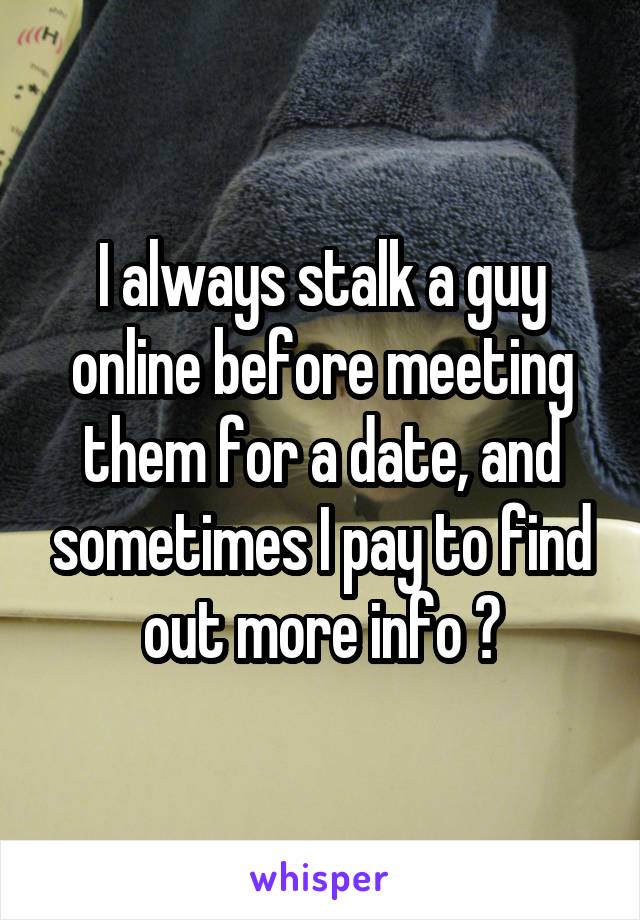I always stalk a guy online before meeting them for a date, and sometimes I pay to find out more info 😳