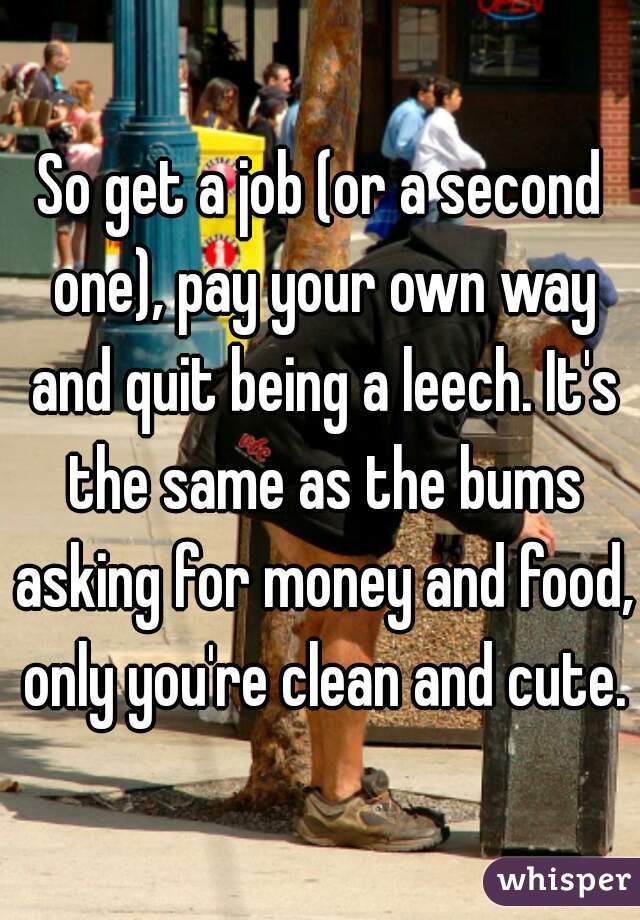 So get a job (or a second one), pay your own way and quit being a leech. It's the same as the bums asking for money and food, only you're clean and cute.