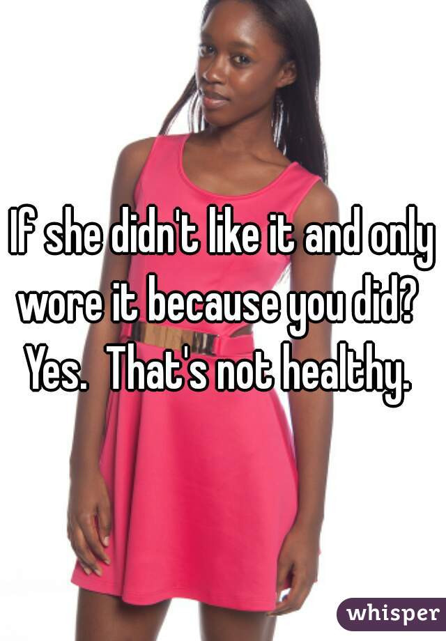 If she didn't like it and only wore it because you did?   Yes.  That's not healthy.  