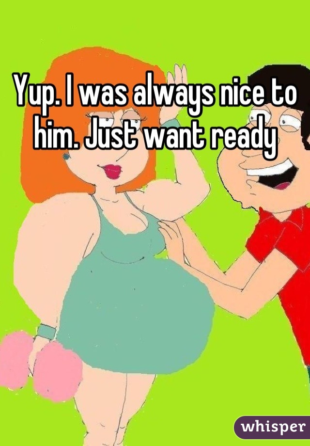 Yup. I was always nice to him. Just want ready