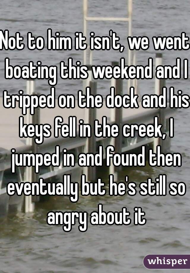 Not to him it isn't, we went boating this weekend and I tripped on the dock and his keys fell in the creek, I jumped in and found then eventually but he's still so angry about it