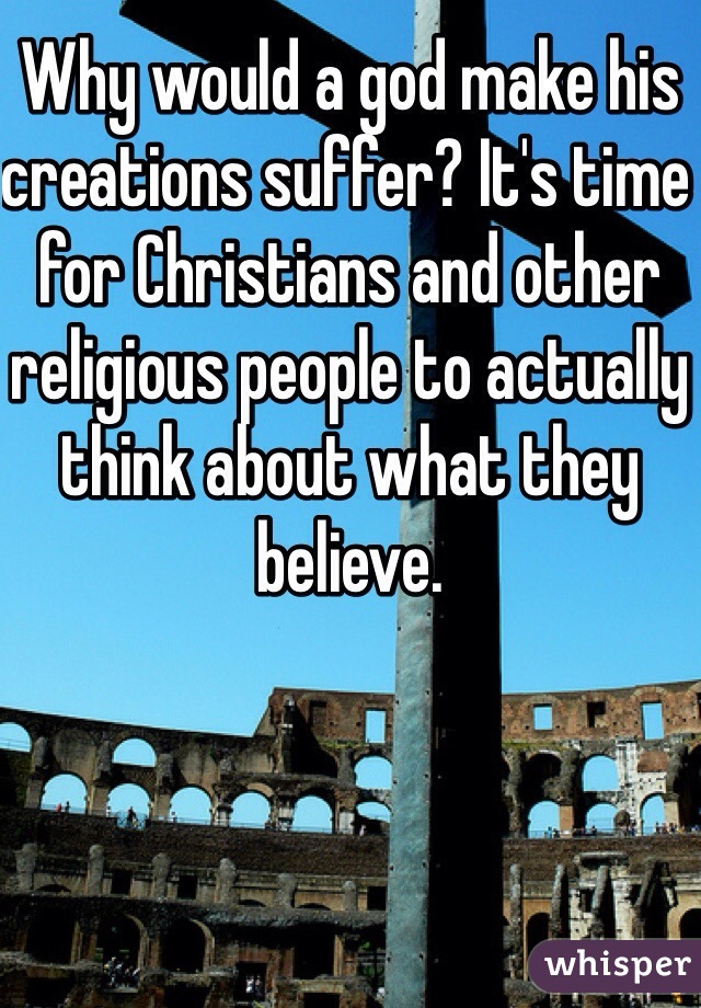 Why would a god make his creations suffer? It's time for Christians and other religious people to actually think about what they believe. 