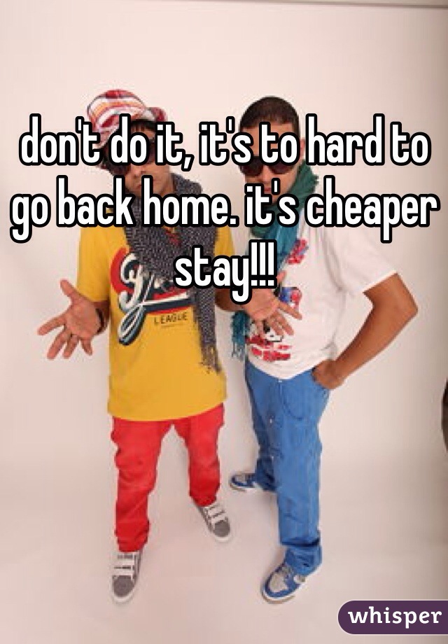 don't do it, it's to hard to go back home. it's cheaper stay!!! 