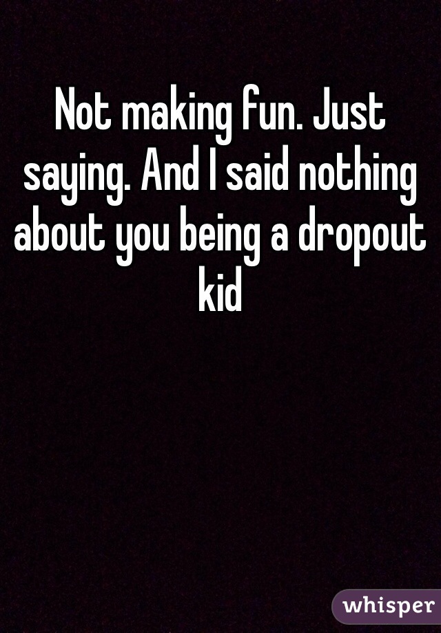 Not making fun. Just saying. And I said nothing about you being a dropout kid