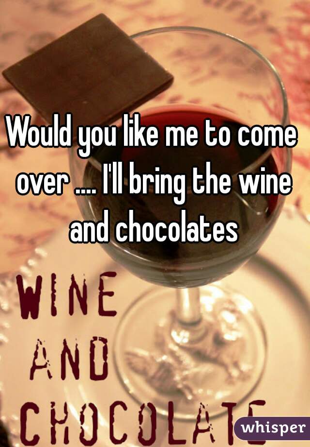 Would you like me to come over .... I'll bring the wine and chocolates