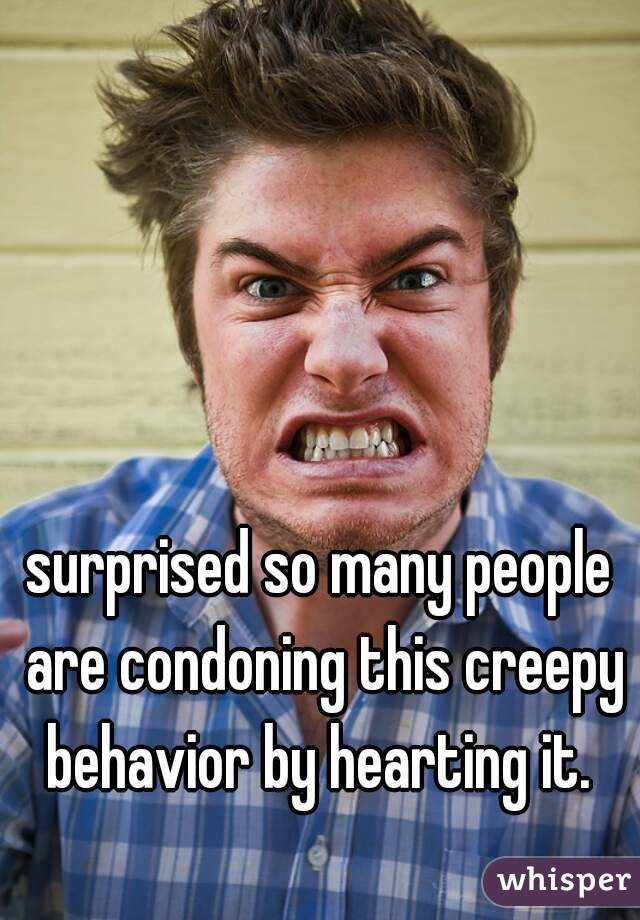 surprised so many people are condoning this creepy behavior by hearting it. 