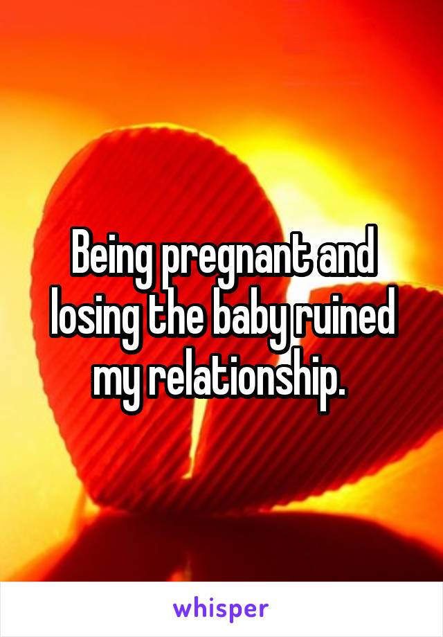 Being pregnant and losing the baby ruined my relationship. 