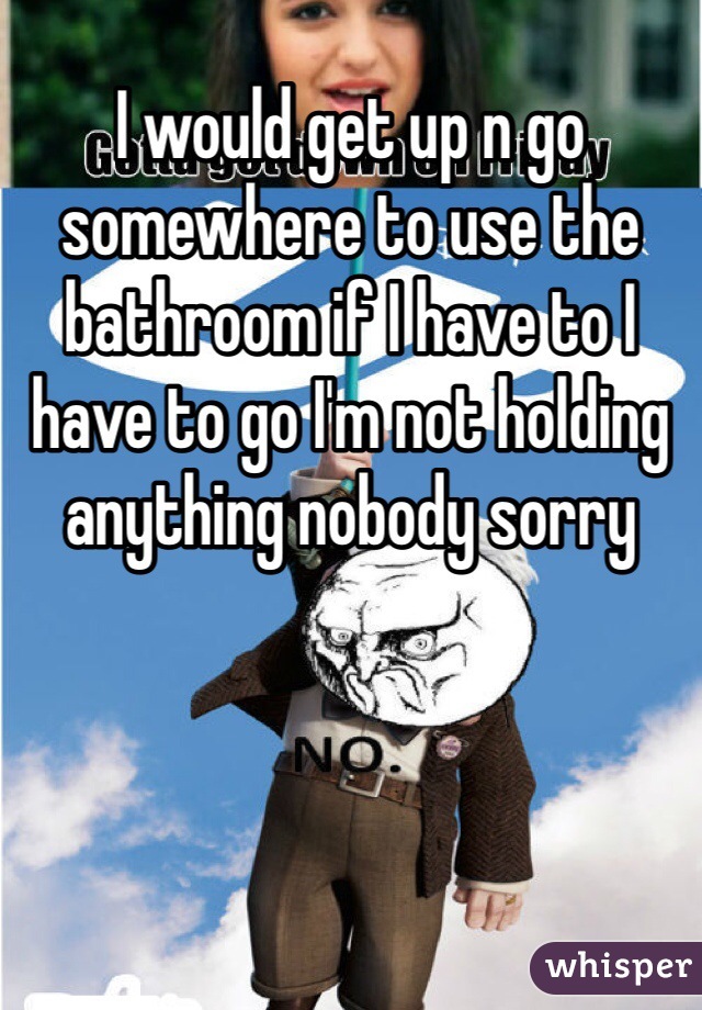 I would get up n go somewhere to use the bathroom if I have to I have to go I'm not holding anything nobody sorry 