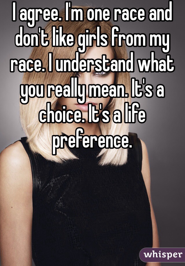 I agree. I'm one race and don't like girls from my race. I understand what you really mean. It's a choice. It's a life preference. 