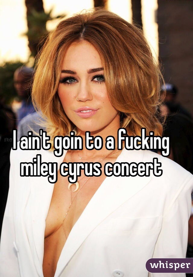 I ain't goin to a fucking miley cyrus concert 