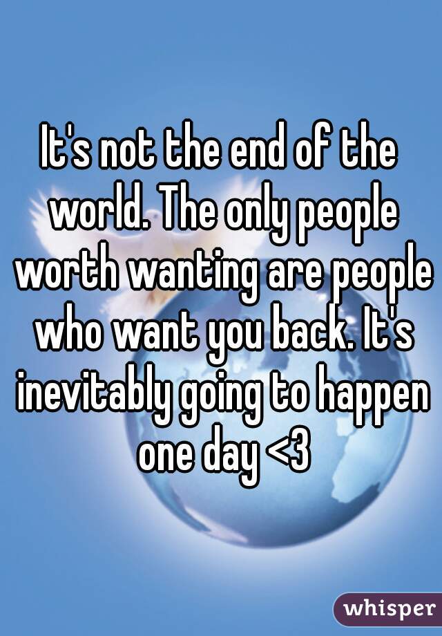 It's not the end of the world. The only people worth wanting are people who want you back. It's inevitably going to happen one day <3