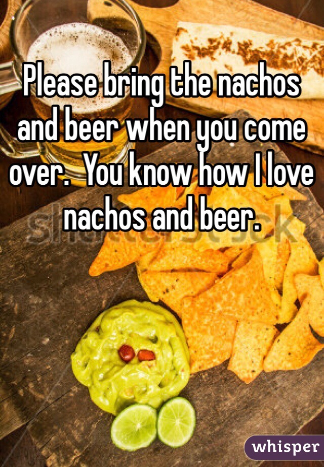 Please bring the nachos and beer when you come over.  You know how I love nachos and beer. 