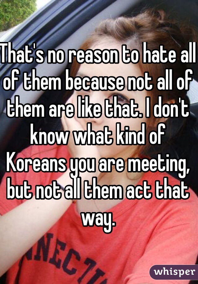 That's no reason to hate all of them because not all of them are like that. I don't know what kind of Koreans you are meeting, but not all them act that way.
