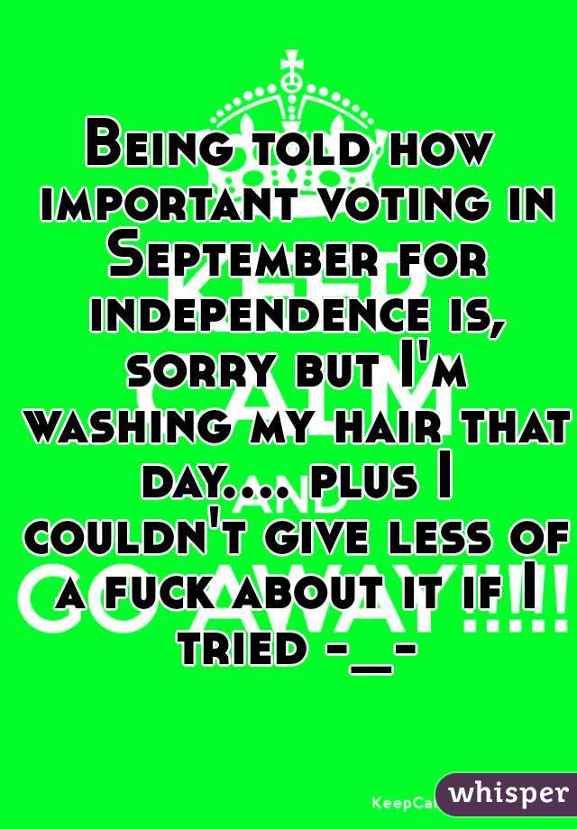 Being told how important voting in September for independence is, sorry but I'm washing my hair that day.... plus I couldn't give less of a fuck about it if I tried -_-