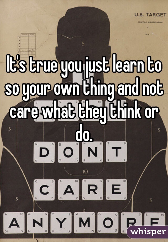 It's true you just learn to so your own thing and not care what they think or do.