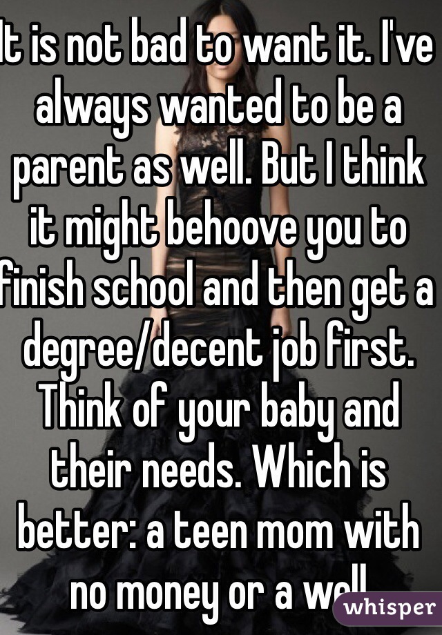 It is not bad to want it. I've always wanted to be a parent as well. But I think it might behoove you to finish school and then get a degree/decent job first. Think of your baby and their needs. Which is better: a teen mom with no money or a well educated mother with a strong career? 